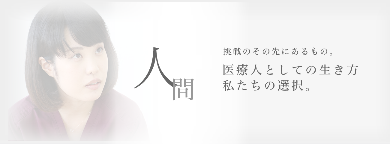 人間　挑戦のその先にあるもの。医療人としての生き方　私たちの選択。