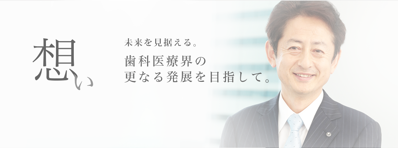 想い　未来を見据える。歯科医療界の更なる発展を目指して